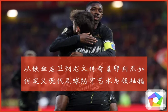 从铁血后卫到尤文传奇基耶利尼如何定义现代足球防守艺术与领袖精神