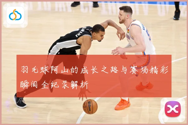 羽毛球阿山的成长之路与赛场精彩瞬间全纪录解析