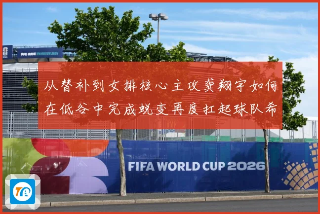 从替补到女排核心主攻龚翔宇如何在低谷中完成蜕变再度扛起球队希望