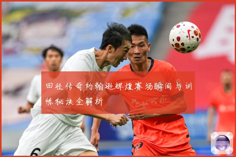 田径传奇约翰逊辉煌赛场瞬间与训练秘诀全解析