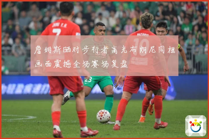 詹姆斯晒对步行者高光布朗尼同框画面震撼全场赛场复盘
