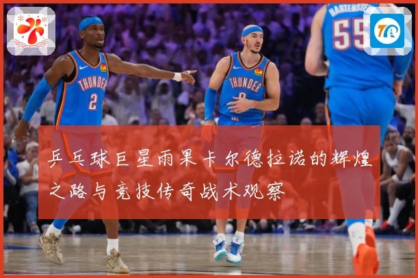 乒乓球巨星雨果卡尔德拉诺的辉煌之路与竞技传奇战术观察