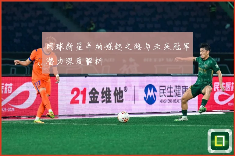 网球新星辛纳崛起之路与未来冠军潜力深度解析