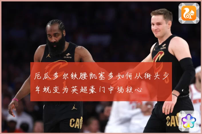 厄瓜多尔铁腰凯塞多如何从街头少年蜕变为英超豪门中场核心