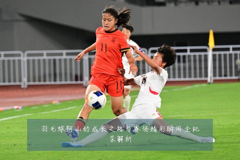 羽毛球阿山的成长之路与赛场精彩瞬间全纪录解析