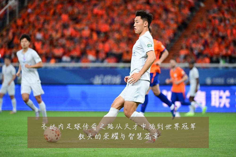 齐达内足球传奇之路从天才中场到世界冠军教头的荣耀与智慧篇章
