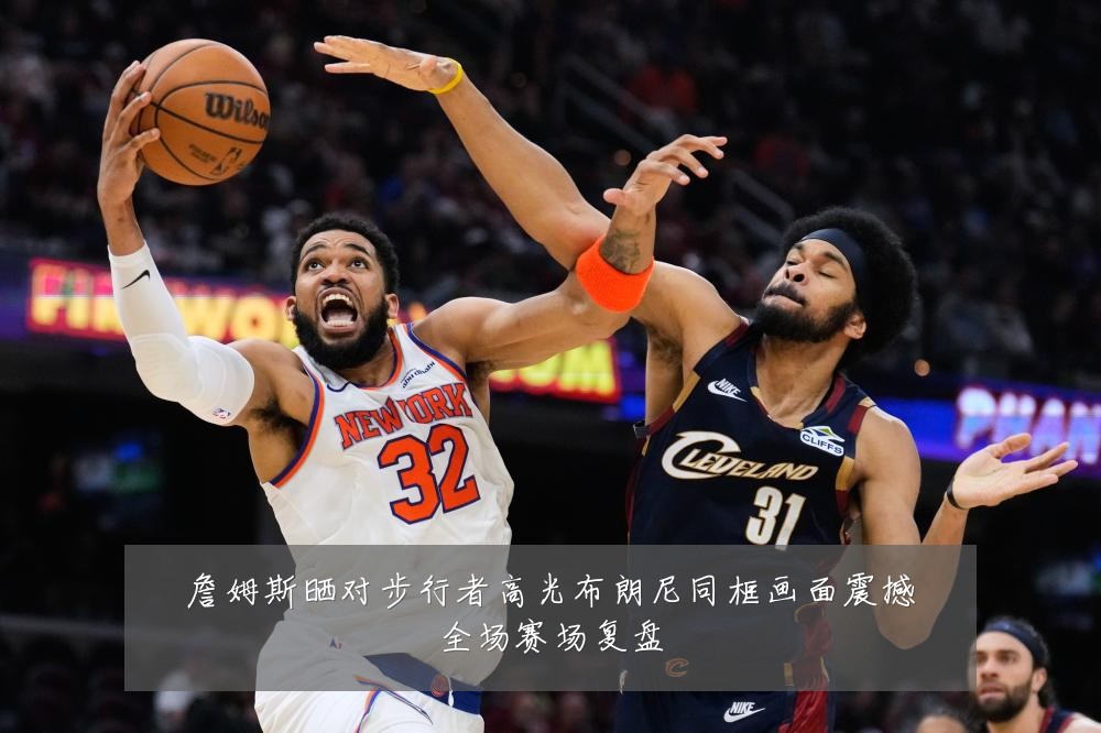 詹姆斯晒对步行者高光布朗尼同框画面震撼全场赛场复盘